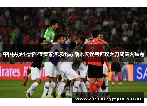 中国男足亚洲杯惨遭零进球出局 战术失误与进攻乏力成最大痛点